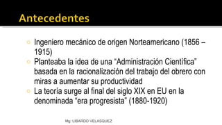 Ingeniero mecánico de origen Norteamericano (1856 – 1915) Planteaba la idea de una “Administración Científica” basada en la racionalización del trabajo del obrero con miras a aumentar su productividad La teoría surge al final del siglo XIX en EU en la denominada “era progresista” (1880-1920) Mg: LIBARDO VELASQUEZ 