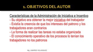 Características de la Administración de Iniciativa e Incentivo - Su objetivo era obtener la mejor  iniciativa  del trabajador - Existía la creencia de que los intereses del patrono y los trabajadores eran contrarios - La forma de realizar las tareas no estaba organizada - El conocimiento operativo de los procesos lo tenían los  trabajadores no los patronos Mg: LIBARDO VELASQUEZ 