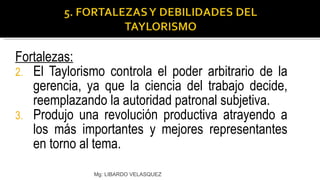Fortalezas: El Taylorismo controla el poder arbitrario de la gerencia, ya que la ciencia del trabajo decide, reemplazando la autoridad patronal subjetiva. Produjo una revolución productiva atrayendo a los más importantes y mejores representantes en torno al tema. Mg: LIBARDO VELASQUEZ 