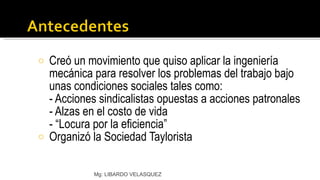 Creó un movimiento que quiso aplicar la ingeniería mecánica para resolver los problemas del trabajo bajo unas condiciones sociales tales como: - Acciones sindicalistas opuestas a acciones patronales - Alzas en el costo de vida - “Locura por la eficiencia” Organizó la Sociedad Taylorista Mg: LIBARDO VELASQUEZ 