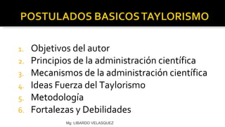 Objetivos del autor Principios de la administración científica Mecanismos de la administración científica Ideas Fuerza del Taylorismo Metodología  Fortalezas y Debilidades Mg: LIBARDO VELASQUEZ 