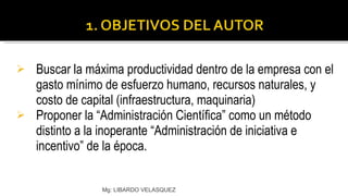 Buscar la máxima productividad dentro de la empresa con el gasto mínimo de esfuerzo humano, recursos naturales, y costo de capital (infraestructura, maquinaria) Proponer la “Administración Científica” como un método distinto a la inoperante “Administración de iniciativa e incentivo” de la época. Mg: LIBARDO VELASQUEZ 