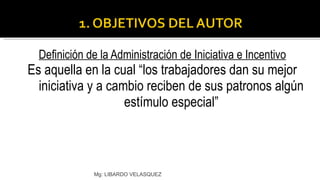 Definición de la Administración de Iniciativa e Incentivo Es aquella en la cual “los trabajadores dan su mejor iniciativa y a cambio reciben de sus patronos algún estímulo especial” Mg: LIBARDO VELASQUEZ 