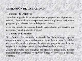 DIMENSIÓN DE LA CALIDAD
1. Calidad de Objetivos
Se refiere al grado de satisfacción que le proporciona el producto o
servicio. Para evaluar este aspecto es necesario plantear la siguiente
pregunta que debe ser respondida por el cliente:
¿Los consumidores están recibiendo los productos y/o servicio que
necesitan y en el momento preciso?
2. Calidad de Ejecución
Se refiere a cómo se están realizando las distintas etapas que se
requieren para producir un bien o servicio. Para evaluar la calidad
de ejecución se debe plantear la siguiente pregunta que debe ser
respondida por las personas encargadas de cada proceso:
¿Hasta qué punto son eficientes los procesos usados para diseñar,
manufacturar, despachar y proveer bienes y servicios a nuestros
clientes?

 
