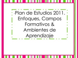 "Plan de Estudios 2011.
Enfoques, Campos
Formativos &
Ambientes de
Aprendizaje
 