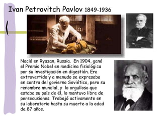 Nació en Ryazan, Russia. En 1904, ganó
el Premio Nobel en medicina fisiológica
por su investigación en digestión. Era
extrovertido y a menudo se expresaba
en contra del govierno Soviético, pero su
renombre mundial, y lo orgulloso que
estaba su país de él, lo mantuvo libre de
persecusiones. Trabajó activamente en
su laboratorio hasta su muerte a la edad
de 87 años.
Ivan Petrovitch Pavlov 1849-1936
 