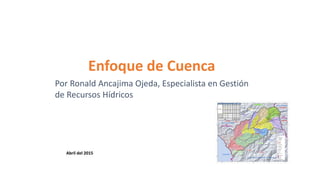 Enfoque de Cuenca
Por Ronald Ancajima Ojeda, Especialista en Gestión
de Recursos Hídricos
Abril del 2015
 