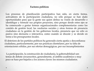 Factores políticos
Los procesos de planificación participativa han sido, en cierta forma,
activadores de la participación ciudadana, no sólo porque se han dado
oportunidades para que la gente sea quien defina su visión de desarrollo e
identifique y formule sus propios proyectos, sino porque desde estos ejes se
ha comenzado a gestar formas organizacionales complementarias como los
comités de gestión local, las veedurías sociales y otras formas de presencia
ciudadana en la gestión de los gobiernos locales, presencia que no sólo es
pasiva sino decisoria o interactiva, como cuando se discute y se decide en
torno a los presupuestos locales.
El deterioro de los partidos políticos ha generado cierta apatía y desconfianza
ciudadana, particularmente, por sus prácticas clientelares, por su falta de
orientaciones sólidas, por sus ofertas demagógicas, por sus incumplimientos
La participación, la construcción de ciudadanía, la gobernabilidad son
temas de debate circunscritos, generalmente, al ámbito académico y muy
poco se hace por bajarlos a los actores claves: los mismos ciudadanos.
 