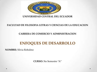 UNIVERSIDAD CENTRAL DEL ECUADOR
FACULTAD DE FILOSOFIA LETRAS Y CIENCIAS DE LA EDUCACION
CARRERA DE COMERCIO Y ADMINISTRACION
ENFOQUES DE DESARROLLO
NOMBRE: Silvia Robalino
CURSO: 5to Semestre “A”
 