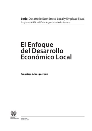 Serie: Desarrollo Económico Local y Empleabilidad
                            Programa AREA - OIT en Argentina - Italia Lavoro




                            El Enfoque
                            del Desarrollo
                            Económico Local

                            Francisco Alburquerque




Organización
Internacional del Trabajo   Buenos Aires
                            Octubre de 2004
 