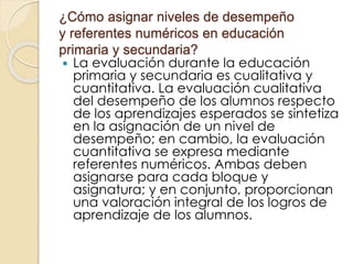 ¿Cómo asignar niveles de desempeño
y referentes numéricos en educación
primaria y secundaria?
 La evaluación durante la educación
primaria y secundaria es cualitativa y
cuantitativa. La evaluación cualitativa
del desempeño de los alumnos respecto
de los aprendizajes esperados se sintetiza
en la asignación de un nivel de
desempeño; en cambio, la evaluación
cuantitativa se expresa mediante
referentes numéricos. Ambas deben
asignarse para cada bloque y
asignatura; y en conjunto, proporcionan
una valoración integral de los logros de
aprendizaje de los alumnos.
 