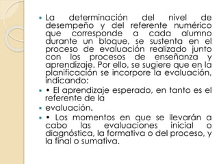  La determinación del nivel de
desempeño y del referente numérico
que corresponde a cada alumno
durante un bloque, se sustenta en el
proceso de evaluación realizado junto
con los procesos de enseñanza y
aprendizaje. Por ello, se sugiere que en la
planificación se incorpore la evaluación,
indicando:
 • El aprendizaje esperado, en tanto es el
referente de la
 evaluación.
 • Los momentos en que se llevarán a
cabo las evaluaciones inicial o
diagnóstica, la formativa o del proceso, y
la final o sumativa.
 