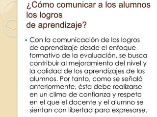 ¿Cómo comunicar a los alumnos
los logros
de aprendizaje?
 Con la comunicación de los logros
de aprendizaje desde el enfoque
formativo de la evaluación, se busca
contribuir al mejoramiento del nivel y
la calidad de los aprendizajes de los
alumnos. Por tanto, como se señaló
anteriormente, ésta debe realizarse
en un clima de confianza y respeto
en el que el docente y el alumno se
sientan con libertad para expresarse.
 
