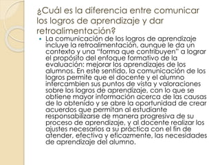 ¿Cuál es la diferencia entre comunicar
los logros de aprendizaje y dar
retroalimentación?
 La comunicación de los logros de aprendizaje
incluye la retroalimentación, aunque le da un
contexto y una “forma que contribuyen” a lograr
el propósito del enfoque formativo de la
evaluación: mejorar los aprendizajes de los
alumnos. En este sentido, la comunicación de los
logros permite que el docente y el alumno
intercambien sus puntos de vista y valoraciones
sobre los logros de aprendizaje, con lo que se
obtiene mayor información acerca de las causas
de lo obtenido y se abre la oportunidad de crear
acuerdos que permitan al estudiante
responsabilizarse de manera progresiva de su
proceso de aprendizaje, y al docente realizar los
ajustes necesarios a su práctica con el fin de
atender, efectiva y eficazmente, las necesidades
de aprendizaje del alumno.
 