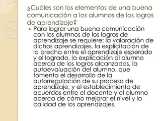 ¿Cuáles son los elementos de una buena
comunicación a los alumnos de los logros
de aprendizaje?
 Para lograr una buena comunicación
con los alumnos de los logros de
aprendizaje se requiere: la valoración de
dichos aprendizajes, la explicitación de
la brecha entre el aprendizaje esperado
y el logrado, la explicación al alumno
acerca de los logros alcanzados, la
autoevaluación del alumno, que
fomenta el desarrollo de la
autorregulación de su proceso de
aprendizaje, y el establecimiento de
acuerdos entre el docente y el alumno
acerca de cómo mejorar el nivel y la
calidad de los aprendizajes.
 
