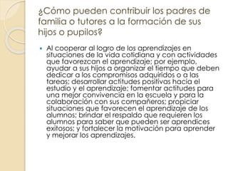 ¿Cómo pueden contribuir los padres de
familia o tutores a la formación de sus
hijos o pupilos?
 Al cooperar al logro de los aprendizajes en
situaciones de la vida cotidiana y con actividades
que favorezcan el aprendizaje; por ejemplo,
ayudar a sus hijos a organizar el tiempo que deben
dedicar a los compromisos adquiridos o a las
tareas; desarrollar actitudes positivas hacia el
estudio y el aprendizaje; fomentar actitudes para
una mejor convivencia en la escuela y para la
colaboración con sus compañeros; propiciar
situaciones que favorecen el aprendizaje de los
alumnos; brindar el respaldo que requieren los
alumnos para saber que pueden ser aprendices
exitosos; y fortalecer la motivación para aprender
y mejorar los aprendizajes.
 
