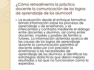 ¿Cómo retroalimenta la práctica
docente la comunicación de los logros
de aprendizaje de los alumnos?
 La evaluación desde el enfoque formativo
brinda información sobre los procesos de
aprendizaje y de enseñanza, y se
intercambia y contrasta mediante el diálogo
entre docentes y alumnos, así como entre
docentes, madres y padres de familia o
tutores. La información obtenida acerca de
las causas de los logros de aprendizaje
durante la comunicación permitirá al
docente adecuar con precisión la
enseñanza a las necesidades de
aprendizaje de los alumnos, e identificar las
estrategias didácticas que dieron mejores
resultados y las que no funcionaron como lo
esperaba.
 