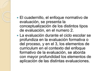  El cuadernillo, el enfoque normativo de
evaluación, se presenta la
conceptualización de los distintos tipos
de evaluación, en el numero 2.
 La evaluación durante el ciclo escolar se
profundiza en la evaluación formativa o
del proceso, y en el 3, los elementos de
curriculum en el contexto del enfoque
formativo de la evaluación, se aborda
con mayor profundidad los elementos de
aplicación de las distintas evaluaciones.
 