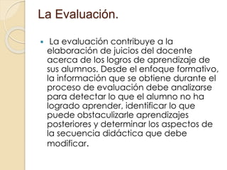 La Evaluación.
 La evaluación contribuye a la
elaboración de juicios del docente
acerca de los logros de aprendizaje de
sus alumnos. Desde el enfoque formativo,
la información que se obtiene durante el
proceso de evaluación debe analizarse
para detectar lo que el alumno no ha
logrado aprender, identificar lo que
puede obstaculizarle aprendizajes
posteriores y determinar los aspectos de
la secuencia didáctica que debe
modificar.
 