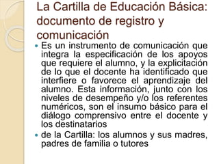 La Cartilla de Educación Básica:
documento de registro y
comunicación
 Es un instrumento de comunicación que
integra la especificación de los apoyos
que requiere el alumno, y la explicitación
de lo que el docente ha identificado que
interfiere o favorece el aprendizaje del
alumno. Esta información, junto con los
niveles de desempeño y/o los referentes
numéricos, son el insumo básico para el
diálogo comprensivo entre el docente y
los destinatarios
 de la Cartilla: los alumnos y sus madres,
padres de familia o tutores
 