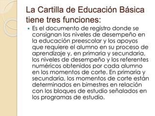 La Cartilla de Educación Básica
tiene tres funciones:
 Es el documento de registro donde se
consignan los niveles de desempeño en
la educación preescolar y los apoyos
que requiere el alumno en su proceso de
aprendizaje y, en primaria y secundaria,
los niveles de desempeño y los referentes
numéricos obtenidos por cada alumno
en los momentos de corte. En primaria y
secundaria, los momentos de corte están
determinados en bimestres en relación
con los bloques de estudio señalados en
los programas de estudio.
 