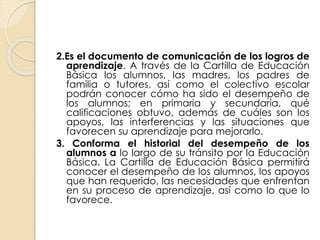 2.Es el documento de comunicación de los logros de
aprendizaje. A través de la Cartilla de Educación
Básica los alumnos, las madres, los padres de
familia o tutores, así como el colectivo escolar
podrán conocer cómo ha sido el desempeño de
los alumnos; en primaria y secundaria, qué
calificaciones obtuvo, además de cuáles son los
apoyos, las interferencias y las situaciones que
favorecen su aprendizaje para mejorarlo.
3. Conforma el historial del desempeño de los
alumnos a lo largo de su tránsito por la Educación
Básica. La Cartilla de Educación Básica permitirá
conocer el desempeño de los alumnos, los apoyos
que han requerido, las necesidades que enfrentan
en su proceso de aprendizaje, así como lo que lo
favorece.
 