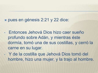  pues en génesis 2:21 y 22 dice:
• Entonces Jehová Dios hizo caer sueño
profundo sobre Adán, y mientras éste
dormía, tomó una de sus costillas, y cerró la
carne en su lugar.
• Y de la costilla que Jehová Dios tomó del
hombre, hizo una mujer, y la trajo al hombre.
 