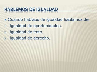 HABLEMOS DE IGUALDAD
 Cuando hablaos de igualdad hablamos de:
1. Igualdad de oportunidades.
2. Igualdad de trato.
3. Igualdad de derecho.
 