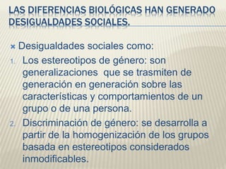 LAS DIFERENCIAS BIOLÓGICAS HAN GENERADO
DESIGUALDADES SOCIALES.
 Desigualdades sociales como:
1. Los estereotipos de género: son
generalizaciones que se trasmiten de
generación en generación sobre las
características y comportamientos de un
grupo o de una persona.
2. Discriminación de género: se desarrolla a
partir de la homogenización de los grupos
basada en estereotipos considerados
inmodificables.
 