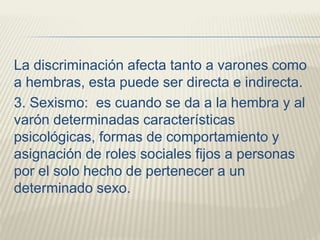 La discriminación afecta tanto a varones como
a hembras, esta puede ser directa e indirecta.
3. Sexismo: es cuando se da a la hembra y al
varón determinadas características
psicológicas, formas de comportamiento y
asignación de roles sociales fijos a personas
por el solo hecho de pertenecer a un
determinado sexo.
 