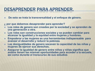 DESAPRENDER PARA APRENDER.
 De esto se trata la transversalidad y el enfoque de género.
¿ por que debemos desaprender para aprender?
 Los roles de genero son creados por la sociedad y se aprenden de
una generación a otra.
 Los roles son construcciones sociales y se pueden cambiar para
alcanzar la igualdad y la equidad entre mujeres y hombres.
 Empoderar a las mujeres es una herramientas indispensable para
avanzar el desarrollo y reducir la pobreza.
 Las desigualdades de genero socavan la capacidad de las niñas y
mujeres de ejercer sus derechos.
 Asegurar la igualdad de genero entre niños y niñas significa que
ambos tienen las mismas oportunidades para acceder a la escuela,
así como durante el transcurso de sus estudios
 