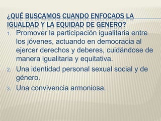 ¿QUÉ BUSCAMOS CUANDO ENFOCAOS LA
IGUALDAD Y LA EQUIDAD DE GENERO?
1. Promover la participación igualitaria entre
los jóvenes, actuando en democracia al
ejercer derechos y deberes, cuidándose de
manera igualitaria y equitativa.
2. Una identidad personal sexual social y de
género.
3. Una convivencia armoniosa.
 