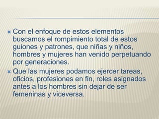  Con el enfoque de estos elementos
buscamos el rompimiento total de estos
guiones y patrones, que niñas y niños,
hombres y mujeres han venido perpetuando
por generaciones.
 Que las mujeres podamos ejercer tareas,
oficios, profesiones en fin, roles asignados
antes a los hombres sin dejar de ser
femeninas y viceversa.
 