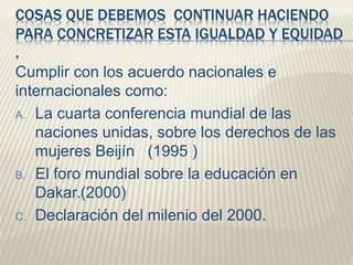 COSAS QUE DEBEMOS CONTINUAR HACIENDO
PARA CONCRETIZAR ESTA IGUALDAD Y EQUIDAD
.
Cumplir con los acuerdo nacionales e
internacionales como:
A. La cuarta conferencia mundial de las
naciones unidas, sobre los derechos de las
mujeres Beijín (1995 )
B. El foro mundial sobre la educación en
Dakar.(2000)
C. Declaración del milenio del 2000.
 