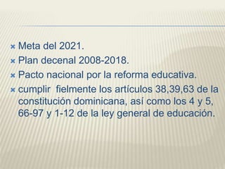  Meta del 2021.
 Plan decenal 2008-2018.
 Pacto nacional por la reforma educativa.
 cumplir fielmente los artículos 38,39,63 de la
constitución dominicana, así como los 4 y 5,
66-97 y 1-12 de la ley general de educación.
 