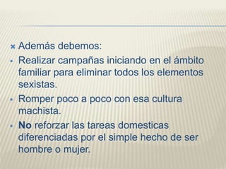 Además debemos:
 Realizar campañas iniciando en el ámbito
familiar para eliminar todos los elementos
sexistas.
 Romper poco a poco con esa cultura
machista.
 No reforzar las tareas domesticas
diferenciadas por el simple hecho de ser
hombre o mujer.
 