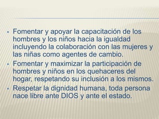  Fomentar y apoyar la capacitación de los
hombres y los niños hacia la igualdad
incluyendo la colaboración con las mujeres y
las niñas como agentes de cambio.
 Fomentar y maximizar la participación de
hombres y niños en los quehaceres del
hogar, respetando su inclusión a los mismos.
 Respetar la dignidad humana, toda persona
nace libre ante DIOS y ante el estado.
 