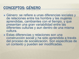 CONCEPTOS: GÉNERO
 Género: se refiere a unas diferencias sociales y
de relaciones entre los hombre y las mujeres
aprendidas, cambiantes con el tiempo, y que
presentan una gran variabilidad entre las
diferentes culturas y aun dentro de una misma
cultura.
 Estas diferencias y relaciones son una
construcción social y ha sido aprendida a través
del proceso de socialización. Son especificas de
un contexto y pueden ser modificadas.
 