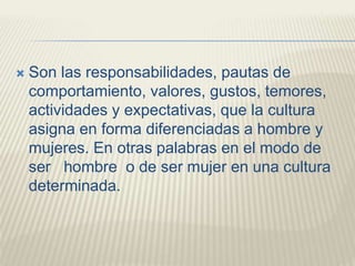  Son las responsabilidades, pautas de
comportamiento, valores, gustos, temores,
actividades y expectativas, que la cultura
asigna en forma diferenciadas a hombre y
mujeres. En otras palabras en el modo de
ser hombre o de ser mujer en una cultura
determinada.
 