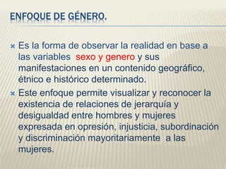 ENFOQUE DE GÉNERO.
 Es la forma de observar la realidad en base a
las variables sexo y genero y sus
manifestaciones en un contenido geográfico,
étnico e histórico determinado.
 Este enfoque permite visualizar y reconocer la
existencia de relaciones de jerarquía y
desigualdad entre hombres y mujeres
expresada en opresión, injusticia, subordinación
y discriminación mayoritariamente a las
mujeres.
 