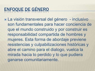 ENFOQUE DE GÉNERO
 La visión transversal del género - inclusivo
son fundamentales para hacer conciencia de
que el mundo construido y por construir es
responsabilidad compartida de hombres y
mujeres. Esta forma de abordaje previene
resistencias y culpabilizaciones históricas y
abre el camino para el dialogo, vuelca la
mirada hacia lo perdido y lo que pudiera
ganarse comunitariamente.
 