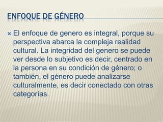 ENFOQUE DE GÉNERO
 El enfoque de genero es integral, porque su
perspectiva abarca la compleja realidad
cultural. La integridad del genero se puede
ver desde lo subjetivo es decir, centrado en
la persona en su condición de género; o
también, el género puede analizarse
culturalmente, es decir conectado con otras
categorías.
 