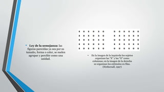 • En la imagen de la izquierda los sujetos
organizan las “X” y las “O” como
columnas; en la imagen de la derecha
se organizan los estímulos en filas.
(Hothersall, 1997)
• Ley de la semejanza: las
figuras parecidas ya sea por su
tamaño, forma o color, se suelen
agrupar y percibir como una
unidad.
 