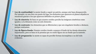 • Ley de continuidad: la mente tiende a seguir un patrón, aunque este haya desaparecido.
Por ejemplo: en una foto con punto de fuga, los elementos que aparecen en planos alejados se
reconocen gracias a los que aparecen definidos en primer plano.
• Ley de simetría: Se basa en que nuestro cerebro percibe las imágenes simétricas como
iguales y a la distancia como un solo elemento.
• Ley de contraste: los elementos que se diferencian y que son singulares tienden a destacar,
porque contrastan.
• Ley de figura-fondo: Nuestro cerebro tiende a separar el fondo de los demás elementos
importantes, pero se basa en la premisa que no existe figura sin un fondo que la sustente.
• Ley de pregnancia: la mente es capaz de percibir formas incompletas o no del todo
evidentes.
 