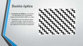 Ilusión óptica
• La ilusión de Zöllner: esta ilusión
fue descubierta por el astrofísico
Johann Karl Friedrich Zöllner en 1860.
• El fenómeno que esta ilusión óptica
aparente es que, a pesar de que las
rectas son paralelas, parecen inclinarse
por influencia de las líneas diagonales.
 