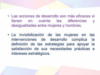 • Las acciones de desarrollo son más eficaces si
tienen en cuenta las diferencias y
desigualdades entre mujeres y hombres.
• La invisibilización de las mujeres en las
intervenciones de desarrollo complica la
definición de las estrategias para apoyar la
satisfacción de sus necesidades prácticas e
intereses estratégicos.
 
