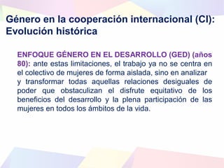 Género en la cooperación internacional (CI):
Evolución histórica
ENFOQUE GÉNERO EN EL DESARROLLO (GED) (años
80): ante estas limitaciones, el trabajo ya no se centra en
el colectivo de mujeres de forma aislada, sino en analizar
y transformar todas aquellas relaciones desiguales de
poder que obstaculizan el disfrute equitativo de los
beneficios del desarrollo y la plena participación de las
mujeres en todos los ámbitos de la vida.
 