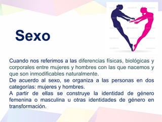Sexo
Cuando nos referimos a las diferencias físicas, biológicas y
corporales entre mujeres y hombres con las que nacemos y
que son inmodificables naturalmente.
De acuerdo al sexo, se organiza a las personas en dos
categorías: mujeres y hombres.
A partir de ellas se construye la identidad de género
femenina o masculina u otras identidades de género en
transformación.
 