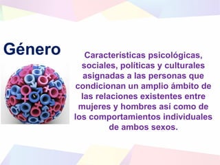 Género Características psicológicas,
sociales, políticas y culturales
asignadas a las personas que
condicionan un amplio ámbito de
las relaciones existentes entre
mujeres y hombres así como de
los comportamientos individuales
de ambos sexos.
 