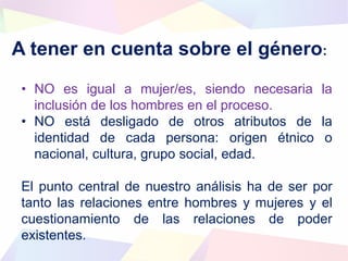 A tener en cuenta sobre el género:
• NO es igual a mujer/es, siendo necesaria la
inclusión de los hombres en el proceso.
• NO está desligado de otros atributos de la
identidad de cada persona: origen étnico o
nacional, cultura, grupo social, edad.
El punto central de nuestro análisis ha de ser por
tanto las relaciones entre hombres y mujeres y el
cuestionamiento de las relaciones de poder
existentes.
 